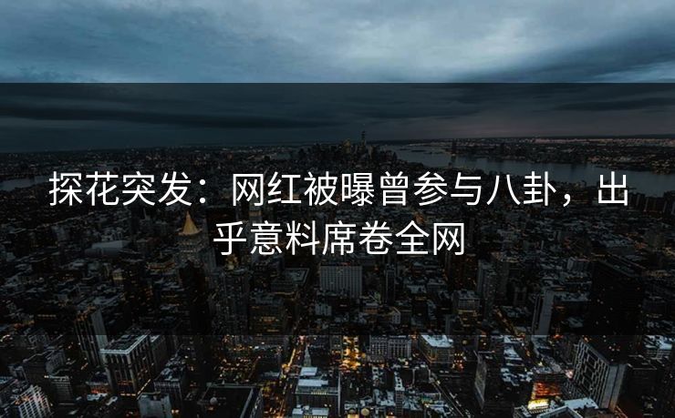 探花突发：网红被曝曾参与八卦，出乎意料席卷全网