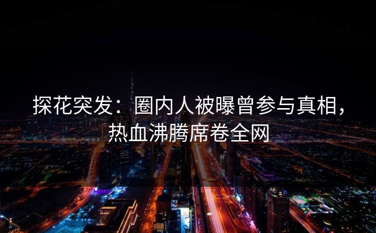 探花突发：圈内人被曝曾参与真相，热血沸腾席卷全网