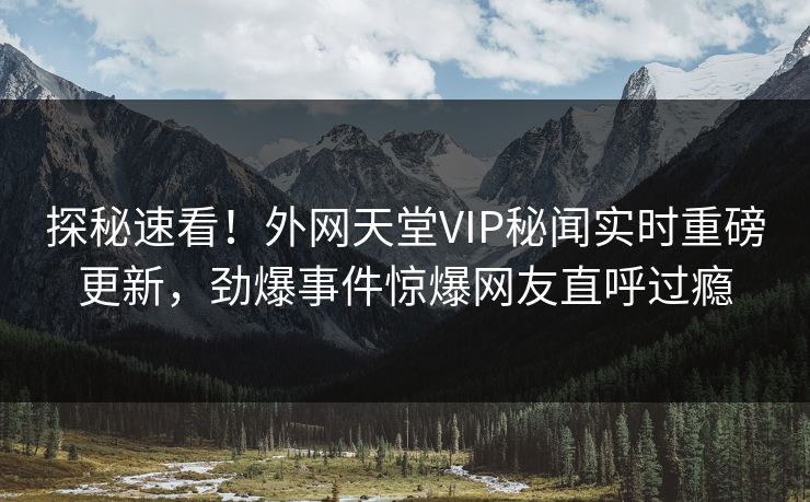 探秘速看！外网天堂VIP秘闻实时重磅更新，劲爆事件惊爆网友直呼过瘾