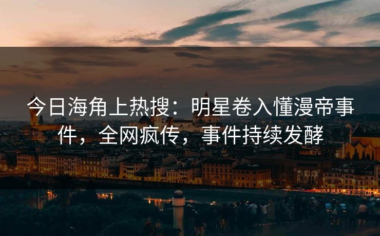 今日海角上热搜：明星卷入懂漫帝事件，全网疯传，事件持续发酵