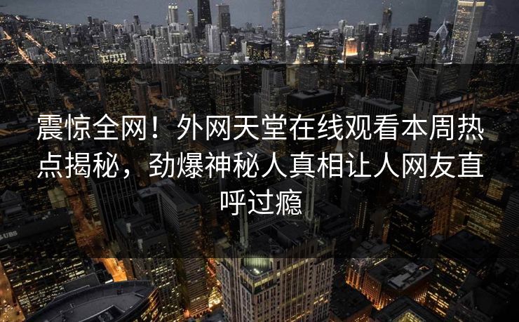 震惊全网！外网天堂在线观看本周热点揭秘，劲爆神秘人真相让人网友直呼过瘾