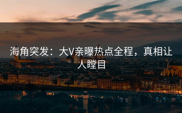 海角突发：大V亲曝热点全程，真相让人瞠目
