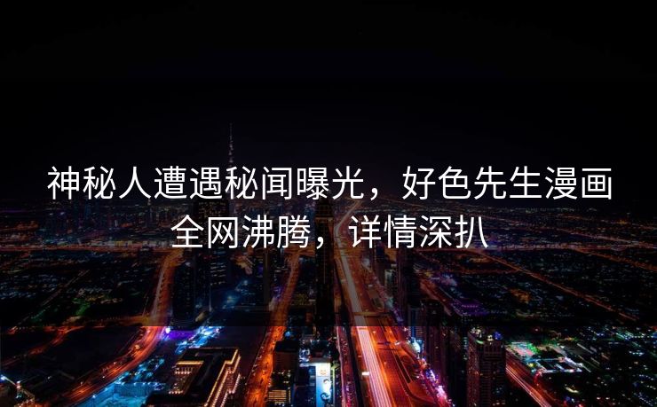 神秘人遭遇秘闻曝光，好色先生漫画全网沸腾，详情深扒