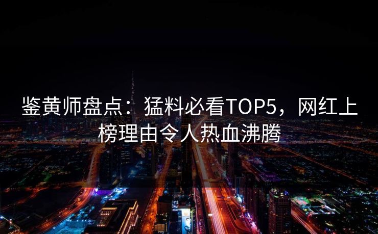 鉴黄师盘点：猛料必看TOP5，网红上榜理由令人热血沸腾