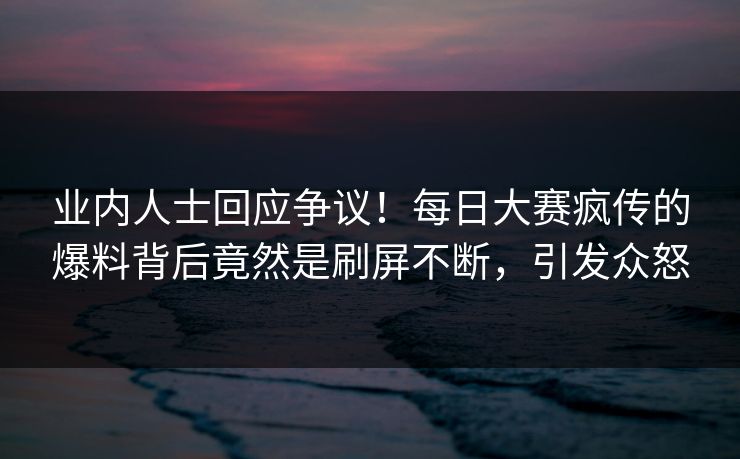 业内人士回应争议！每日大赛疯传的爆料背后竟然是刷屏不断，引发众怒