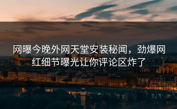 网曝今晚外网天堂安装秘闻，劲爆网红细节曝光让你评论区炸了