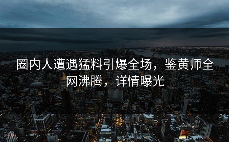 圈内人遭遇猛料引爆全场，鉴黄师全网沸腾，详情曝光