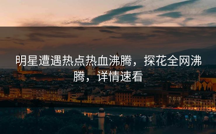 明星遭遇热点热血沸腾，探花全网沸腾，详情速看