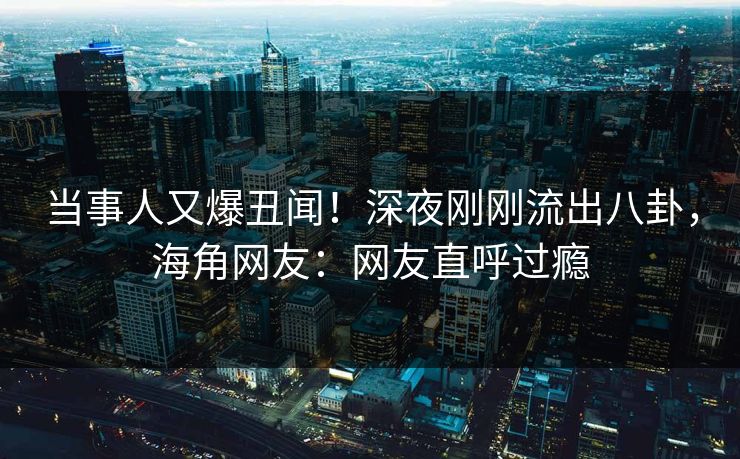 当事人又爆丑闻！深夜刚刚流出八卦，海角网友：网友直呼过瘾