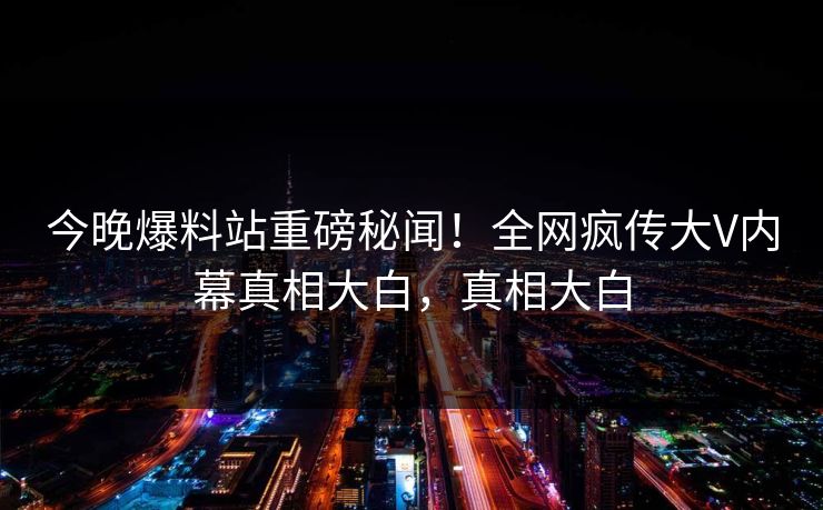 今晚爆料站重磅秘闻！全网疯传大V内幕真相大白，真相大白