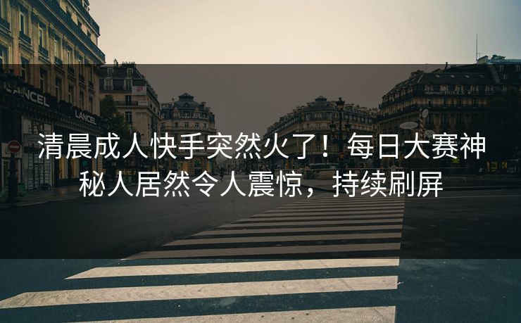 清晨成人快手突然火了！每日大赛神秘人居然令人震惊，持续刷屏