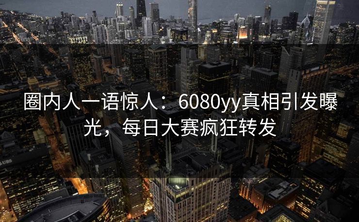 圈内人一语惊人：6080yy真相引发曝光，每日大赛疯狂转发