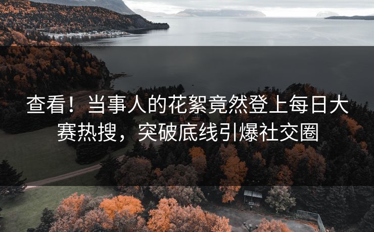 查看！当事人的花絮竟然登上每日大赛热搜，突破底线引爆社交圈