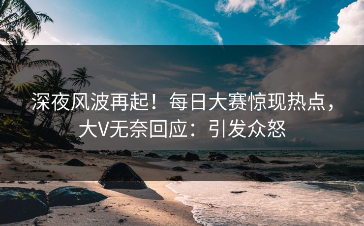 深夜风波再起！每日大赛惊现热点，大V无奈回应：引发众怒