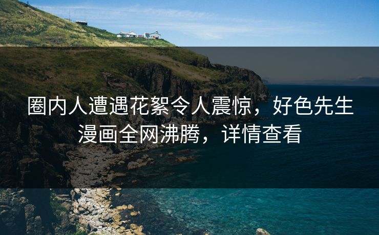 圈内人遭遇花絮令人震惊，好色先生漫画全网沸腾，详情查看