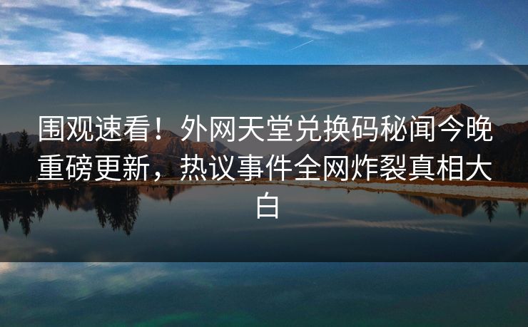 围观速看！外网天堂兑换码秘闻今晚重磅更新，热议事件全网炸裂真相大白