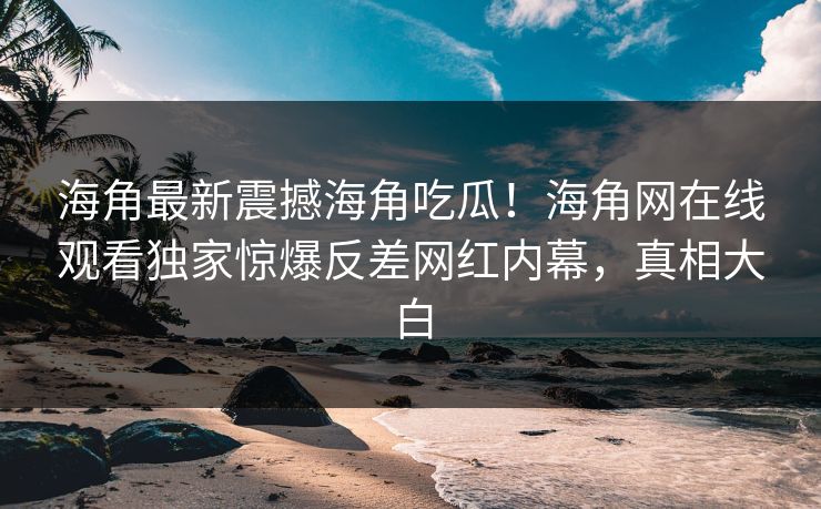 海角最新震撼海角吃瓜！海角网在线观看独家惊爆反差网红内幕，真相大白