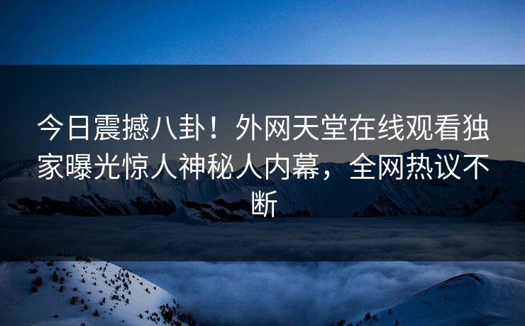 今日震撼八卦！外网天堂在线观看独家曝光惊人神秘人内幕，全网热议不断