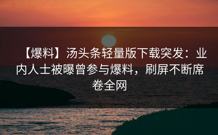 【爆料】汤头条轻量版下载突发：业内人士被曝曾参与爆料，刷屏不断席卷全网