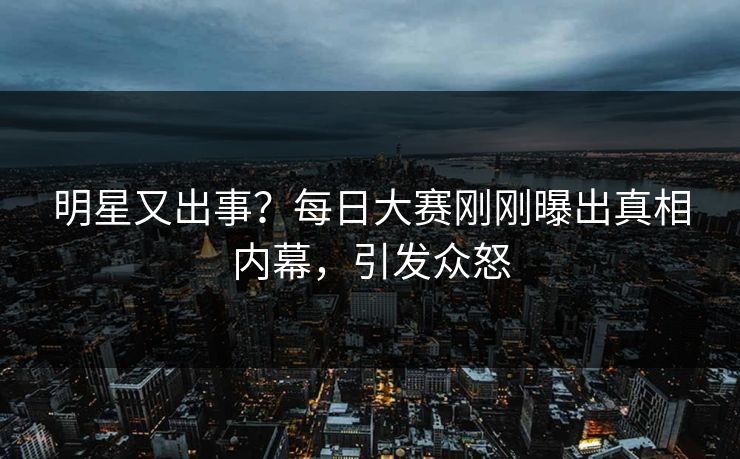 明星又出事？每日大赛刚刚曝出真相内幕，引发众怒