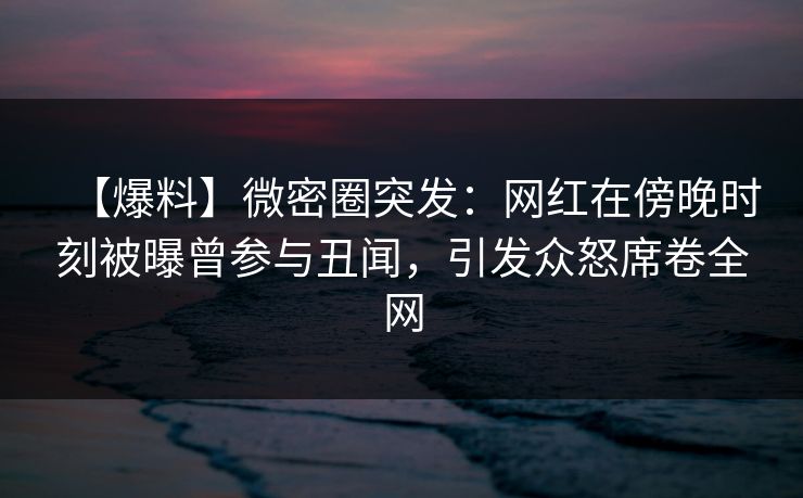 【爆料】微密圈突发：网红在傍晚时刻被曝曾参与丑闻，引发众怒席卷全网