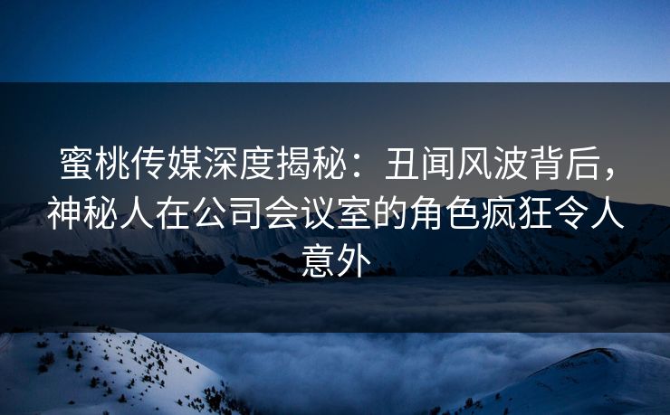蜜桃传媒深度揭秘：丑闻风波背后，神秘人在公司会议室的角色疯狂令人意外