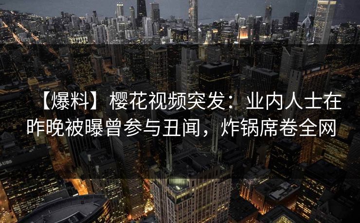 【爆料】樱花视频突发：业内人士在昨晚被曝曾参与丑闻，炸锅席卷全网