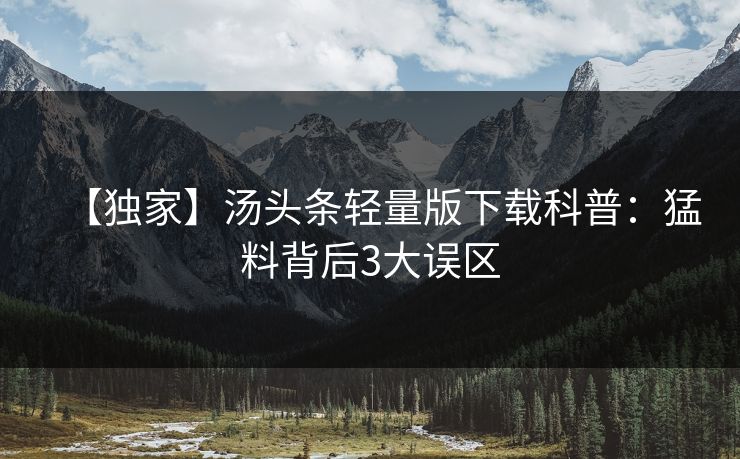 【独家】汤头条轻量版下载科普：猛料背后3大误区