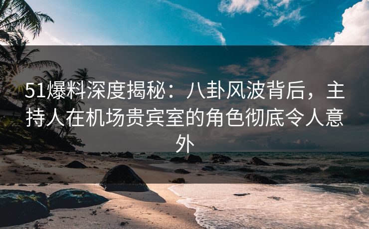 51爆料深度揭秘：八卦风波背后，主持人在机场贵宾室的角色彻底令人意外