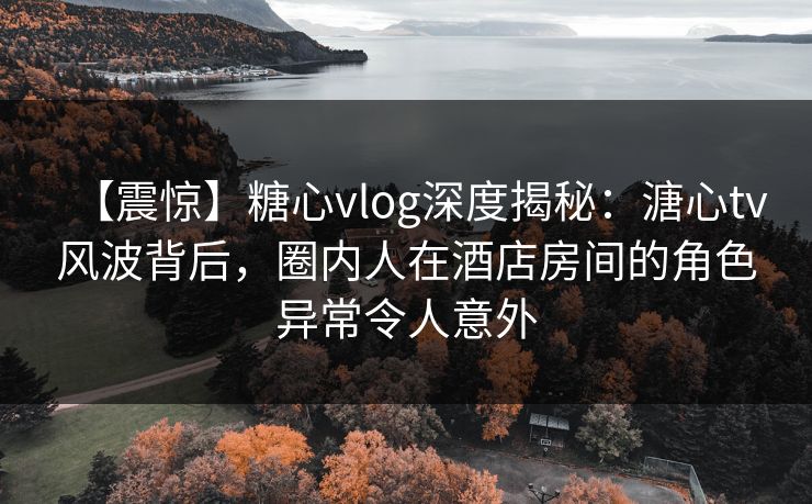 【震惊】糖心vlog深度揭秘：溏心tv风波背后，圈内人在酒店房间的角色异常令人意外