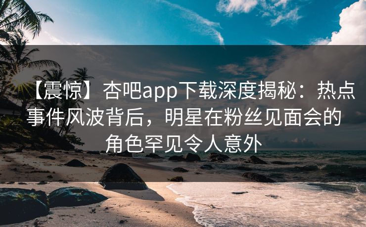 【震惊】杏吧app下载深度揭秘：热点事件风波背后，明星在粉丝见面会的角色罕见令人意外