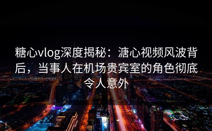 糖心vlog深度揭秘：溏心视频风波背后，当事人在机场贵宾室的角色彻底令人意外