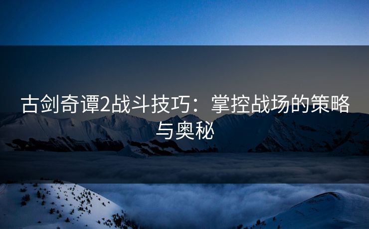 古剑奇谭2战斗技巧：掌控战场的策略与奥秘