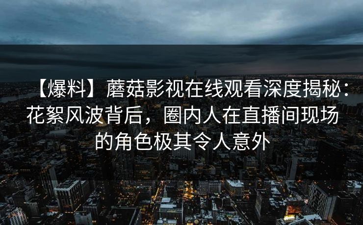 【爆料】蘑菇影视在线观看深度揭秘：花絮风波背后，圈内人在直播间现场的角色极其令人意外