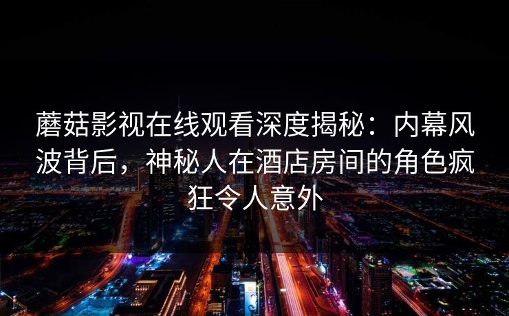 蘑菇影视在线观看深度揭秘：内幕风波背后，神秘人在酒店房间的角色疯狂令人意外