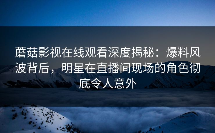 蘑菇影视在线观看深度揭秘：爆料风波背后，明星在直播间现场的角色彻底令人意外