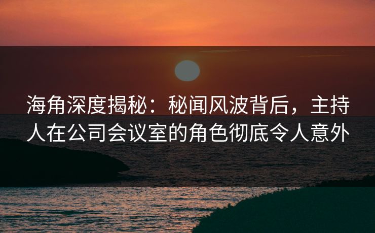 海角深度揭秘：秘闻风波背后，主持人在公司会议室的角色彻底令人意外