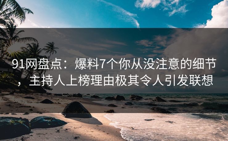 91网盘点：爆料7个你从没注意的细节，主持人上榜理由极其令人引发联想