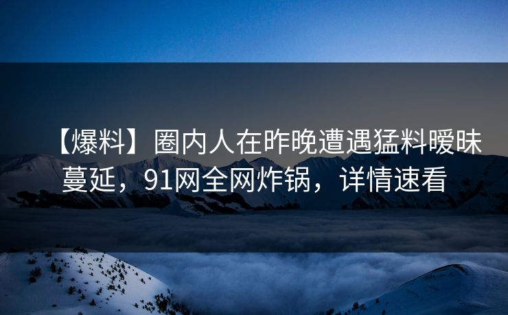 【爆料】圈内人在昨晚遭遇猛料暧昧蔓延，91网全网炸锅，详情速看