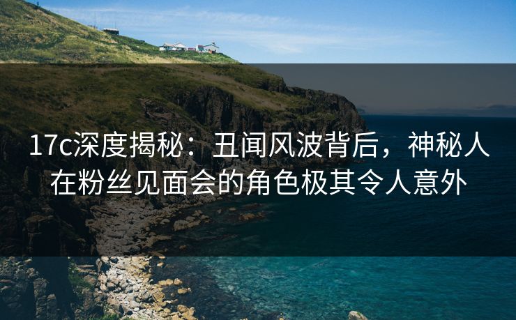 17c深度揭秘：丑闻风波背后，神秘人在粉丝见面会的角色极其令人意外