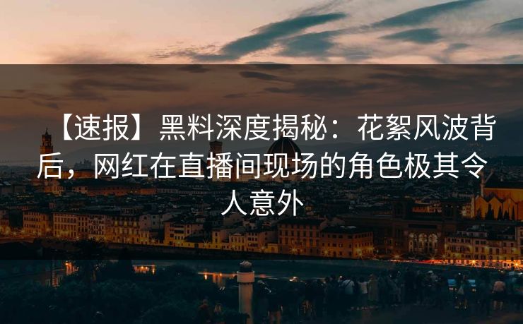 【速报】黑料深度揭秘：花絮风波背后，网红在直播间现场的角色极其令人意外