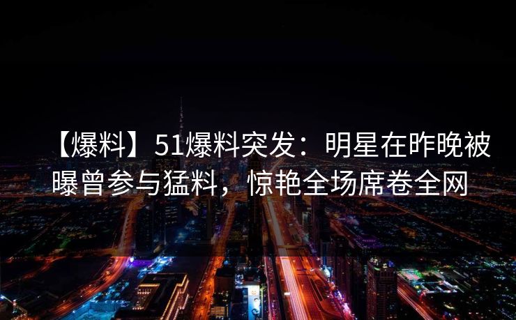 【爆料】51爆料突发：明星在昨晚被曝曾参与猛料，惊艳全场席卷全网