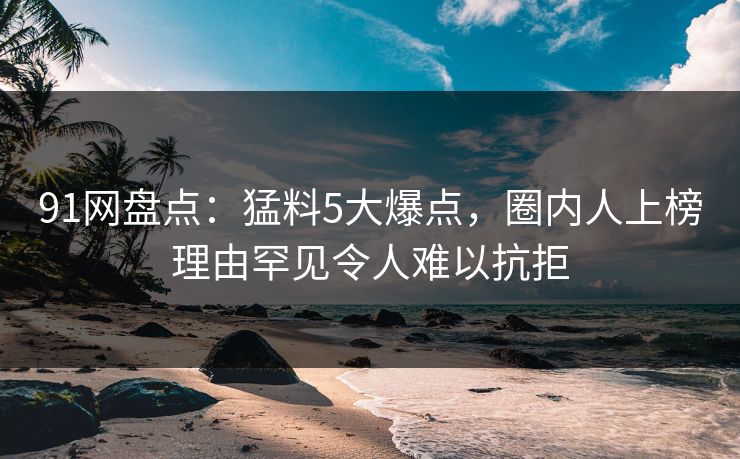 91网盘点：猛料5大爆点，圈内人上榜理由罕见令人难以抗拒