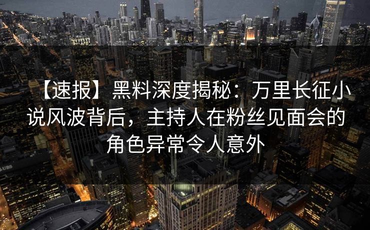 【速报】黑料深度揭秘：万里长征小说风波背后，主持人在粉丝见面会的角色异常令人意外