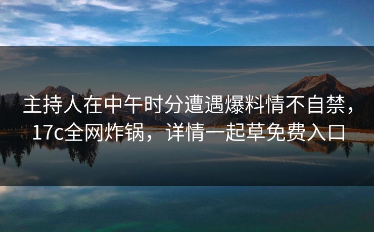 主持人在中午时分遭遇爆料情不自禁，17c全网炸锅，详情一起草免费入口