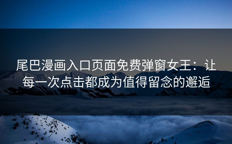 尾巴漫画入口页面免费弹窗女王：让每一次点击都成为值得留念的邂逅