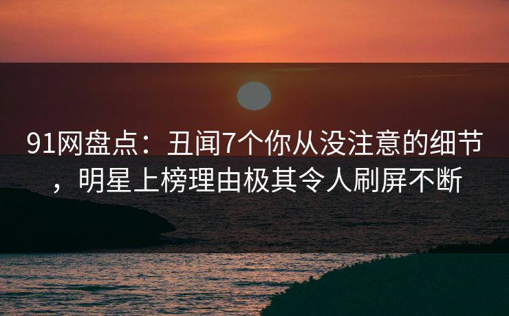 91网盘点：丑闻7个你从没注意的细节，明星上榜理由极其令人刷屏不断