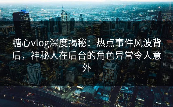 糖心vlog深度揭秘：热点事件风波背后，神秘人在后台的角色异常令人意外
