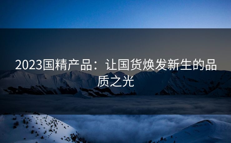 2023国精产品：让国货焕发新生的品质之光