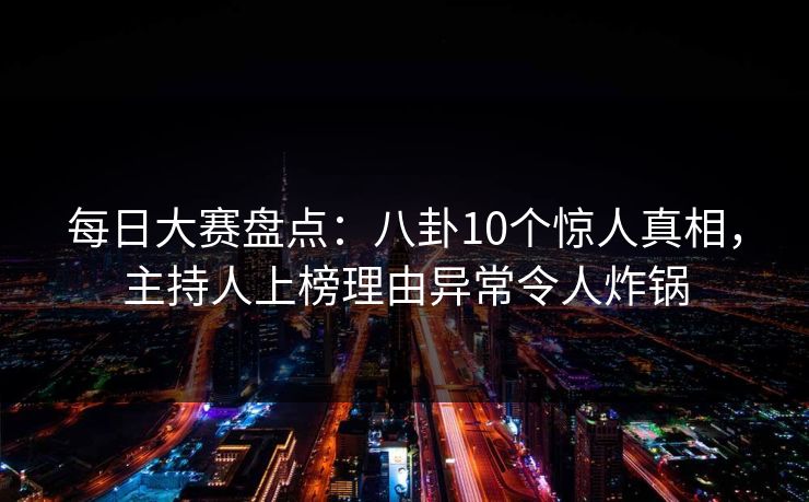 每日大赛盘点：八卦10个惊人真相，主持人上榜理由异常令人炸锅